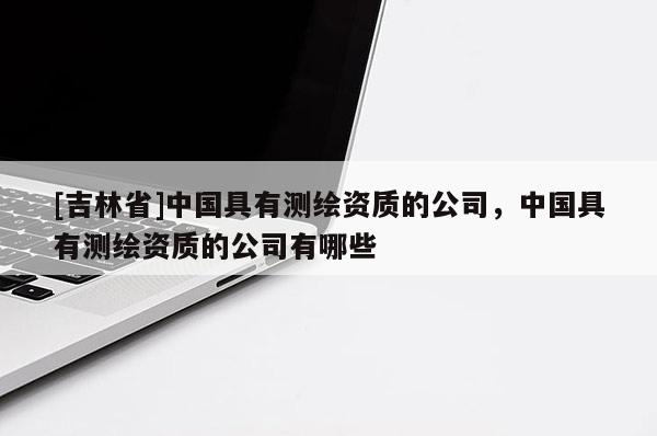 [吉林省]中國具有測繪資質的公司，中國具有測繪資質的公司有哪些