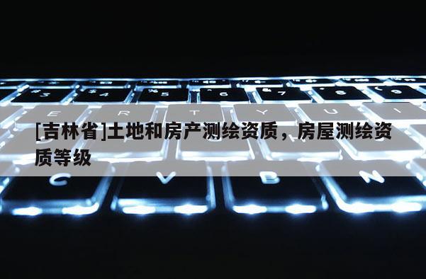 [吉林省]土地和房產(chǎn)測(cè)繪資質(zhì)，房屋測(cè)繪資質(zhì)等級(jí)