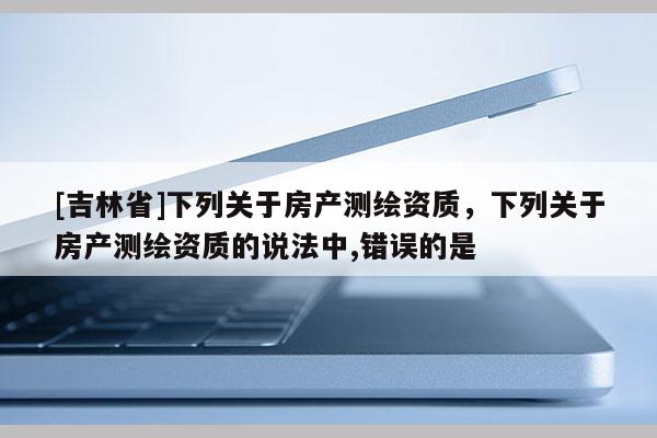 [吉林省]下列關(guān)于房產(chǎn)測(cè)繪資質(zhì)，下列關(guān)于房產(chǎn)測(cè)繪資質(zhì)的說(shuō)法中,錯(cuò)誤的是