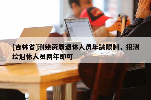 [吉林省]測繪資質退休人員年齡限制，招測繪退休人員兩年即可