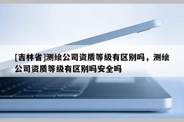 [吉林省]測繪公司資質等級有區別嗎，測繪公司資質等級有區別嗎安全嗎