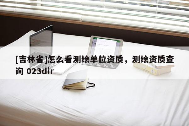 [吉林省]怎么看測(cè)繪單位資質(zhì)，測(cè)繪資質(zhì)查詢 023dir
