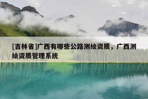 [吉林省]廣西有哪些公路測繪資質(zhì)，廣西測繪資質(zhì)管理系統(tǒng)