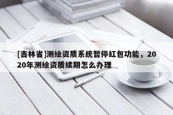 [吉林省]測繪資質系統暫停紅包功能，2020年測繪資質續期怎么辦理