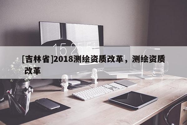 [吉林省]2018測繪資質改革，測繪資質 改革