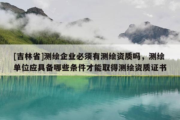[吉林省]測繪企業(yè)必須有測繪資質(zhì)嗎，測繪單位應(yīng)具備哪些條件才能取得測繪資質(zhì)證書