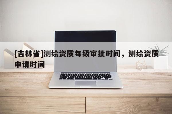 [吉林省]測繪資質每級審批時間，測繪資質申請時間