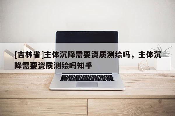 [吉林省]主體沉降需要資質測繪嗎，主體沉降需要資質測繪嗎知乎