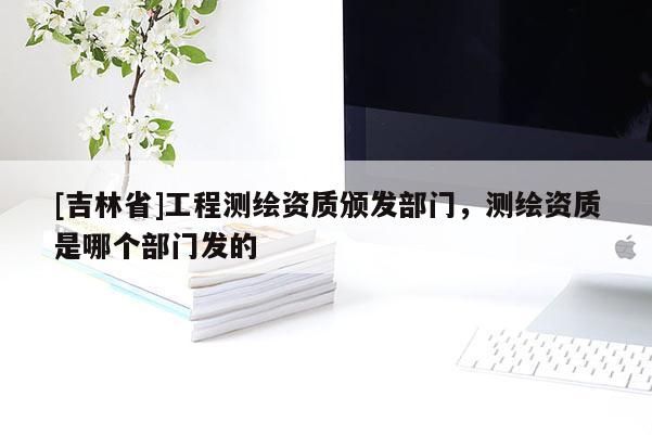 [吉林省]工程測繪資質頒發部門，測繪資質是哪個部門發的