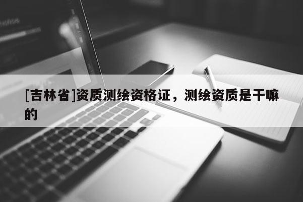 [吉林省]資質測繪資格證，測繪資質是干嘛的