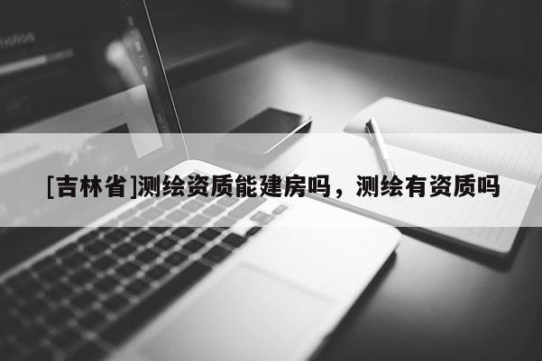 [吉林省]測繪資質能建房嗎，測繪有資質嗎