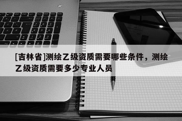 [吉林省]測繪乙級資質需要哪些條件，測繪乙級資質需要多少專業人員
