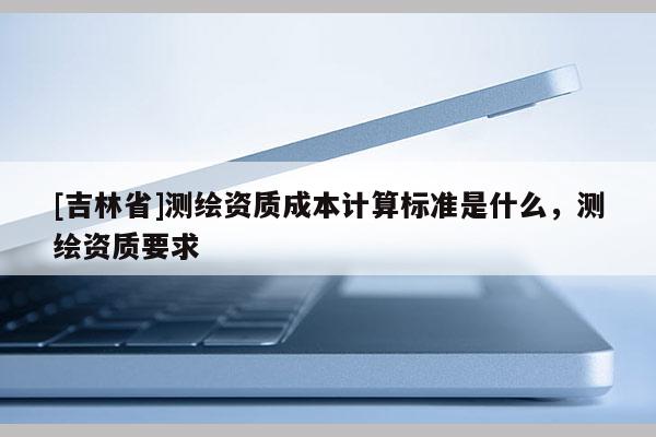 [吉林省]測繪資質成本計算標準是什么，測繪資質要求