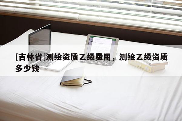 [吉林省]測繪資質乙級費用，測繪乙級資質多少錢