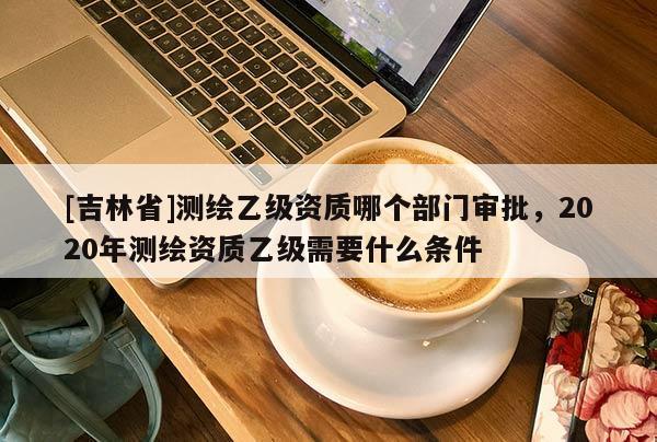 [吉林省]測繪乙級資質哪個部門審批，2020年測繪資質乙級需要什么條件