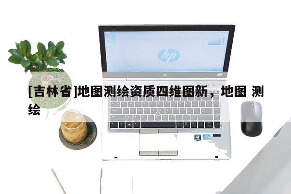 [吉林省]地圖測繪資質四維圖新，地圖 測繪