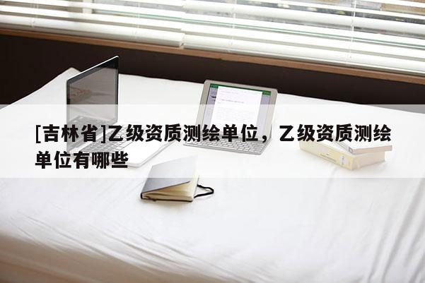 [吉林省]乙級資質測繪單位，乙級資質測繪單位有哪些