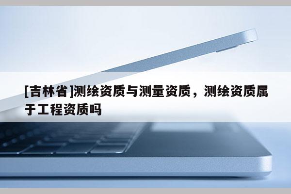 [吉林省]測繪資質與測量資質，測繪資質屬于工程資質嗎