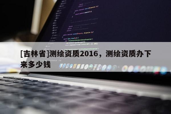 [吉林省]測繪資質(zhì)2016，測繪資質(zhì)辦下來多少錢