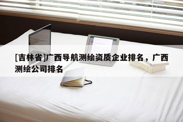 [吉林省]廣西導航測繪資質企業排名，廣西測繪公司排名