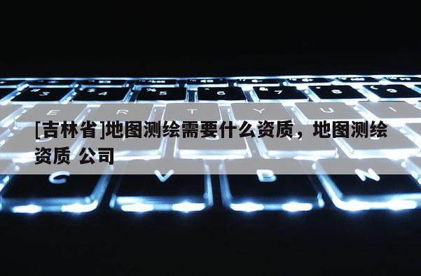 [吉林省]地圖測繪需要什么資質(zhì)，地圖測繪資質(zhì) 公司