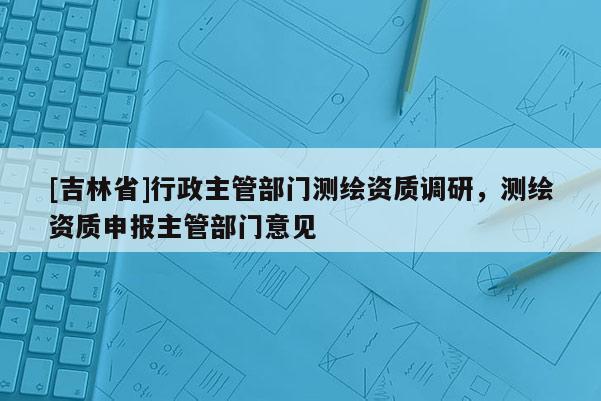 [吉林省]行政主管部門測繪資質調研，測繪資質申報主管部門意見