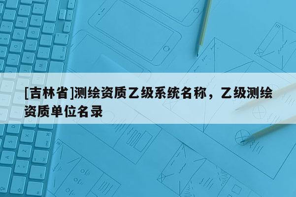 [吉林省]測繪資質乙級系統名稱，乙級測繪資質單位名錄