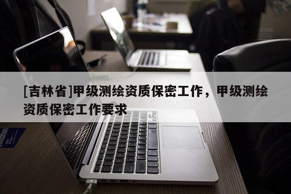 [吉林省]甲級測繪資質保密工作，甲級測繪資質保密工作要求