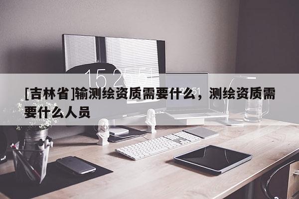 [吉林省]輸測繪資質需要什么，測繪資質需要什么人員