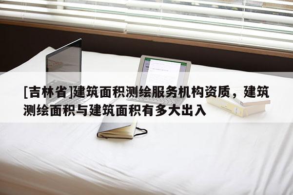 [吉林省]建筑面積測繪服務機構資質，建筑測繪面積與建筑面積有多大出入