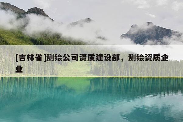 [吉林省]測繪公司資質建設部，測繪資質企業(yè)