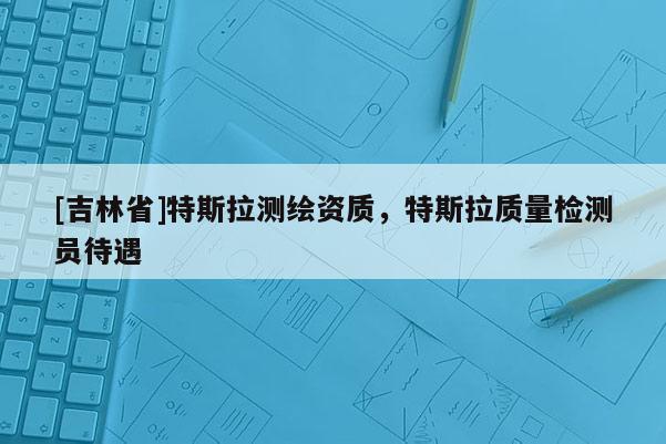 [吉林省]特斯拉測繪資質，特斯拉質量檢測員待遇