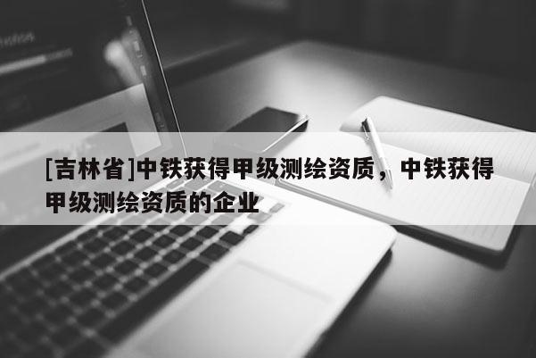 [吉林省]中鐵獲得甲級測繪資質(zhì)，中鐵獲得甲級測繪資質(zhì)的企業(yè)