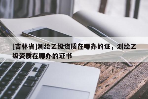 [吉林省]測繪乙級資質在哪辦的證，測繪乙級資質在哪辦的證書