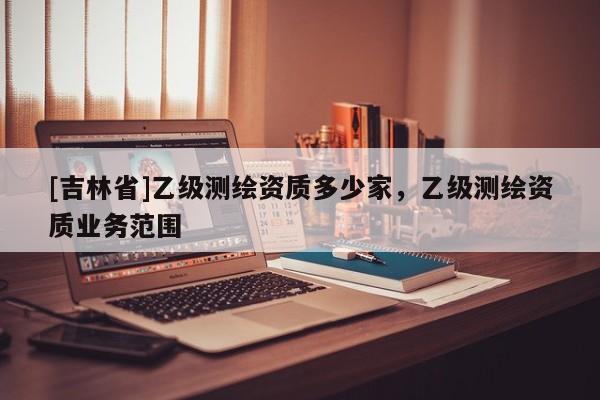 [吉林省]乙級測繪資質多少家，乙級測繪資質業務范圍