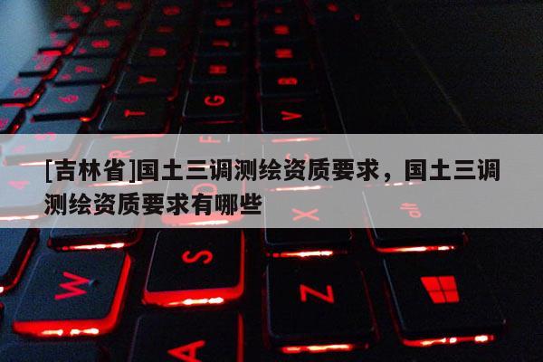 [吉林省]國土三調測繪資質要求，國土三調測繪資質要求有哪些