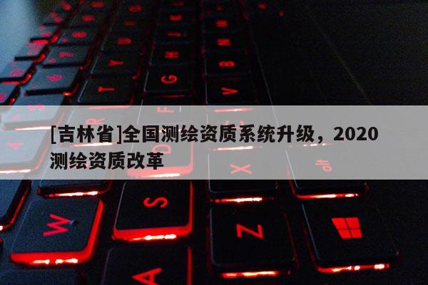 [吉林省]全國測繪資質系統升級，2020測繪資質改革