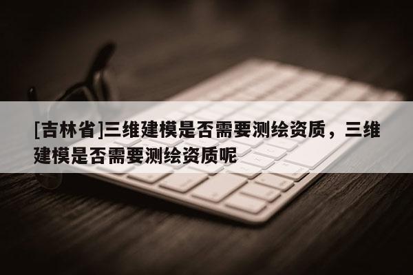 [吉林省]三維建模是否需要測繪資質，三維建模是否需要測繪資質呢