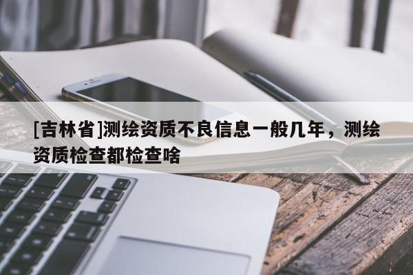 [吉林省]測繪資質不良信息一般幾年，測繪資質檢查都檢查啥