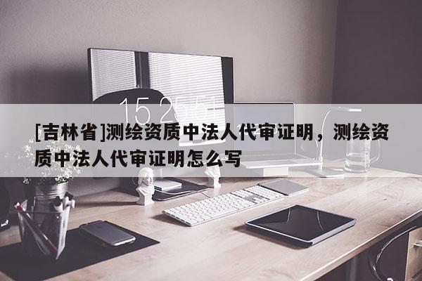 [吉林省]測繪資質中法人代審證明，測繪資質中法人代審證明怎么寫
