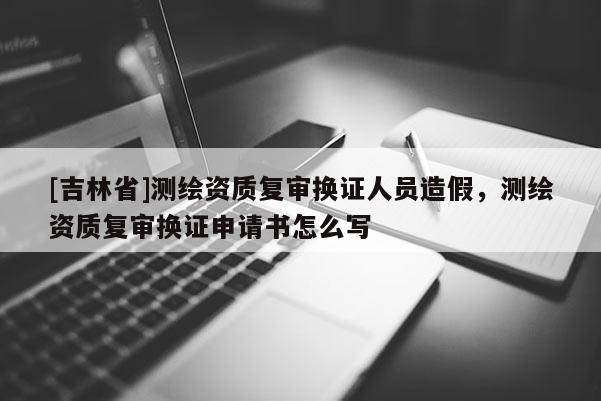 [吉林省]測繪資質(zhì)復(fù)審換證人員造假，測繪資質(zhì)復(fù)審換證申請書怎么寫