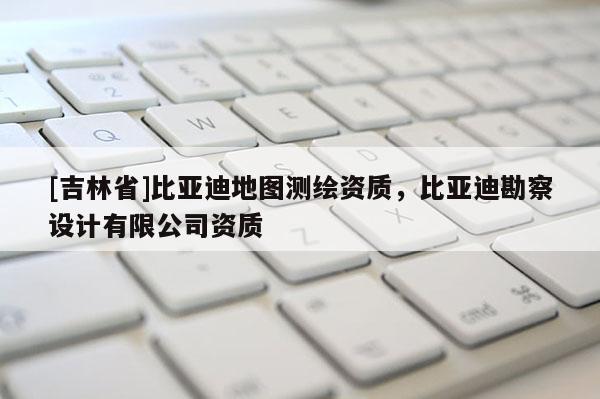 [吉林省]比亞迪地圖測繪資質，比亞迪勘察設計有限公司資質