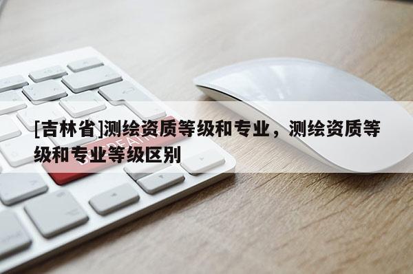 [吉林省]測繪資質(zhì)等級和專業(yè)，測繪資質(zhì)等級和專業(yè)等級區(qū)別