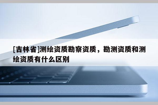 [吉林省]測繪資質勘察資質，勘測資質和測繪資質有什么區別