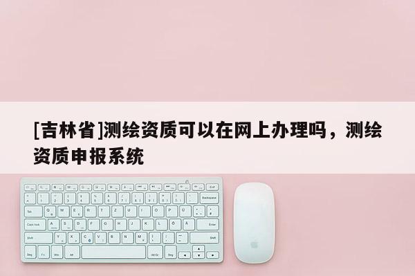 [吉林省]測繪資質可以在網(wǎng)上辦理嗎，測繪資質申報系統(tǒng)