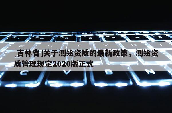 [吉林省]關于測繪資質(zhì)的最新政策，測繪資質(zhì)管理規(guī)定2020版正式