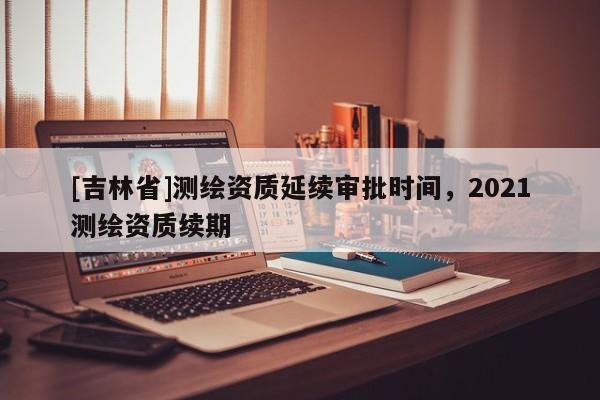 [吉林省]測繪資質(zhì)延續(xù)審批時間，2021測繪資質(zhì)續(xù)期