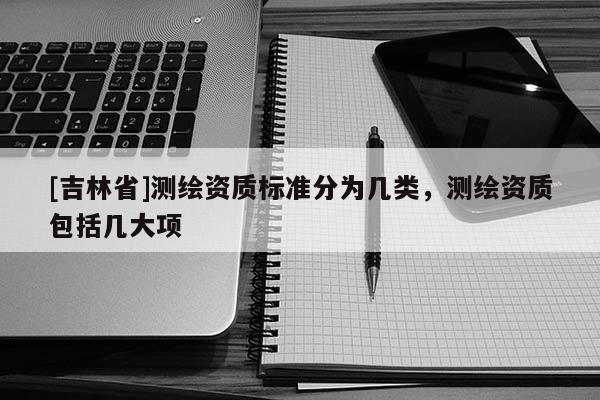 [吉林省]測(cè)繪資質(zhì)標(biāo)準(zhǔn)分為幾類(lèi)，測(cè)繪資質(zhì)包括幾大項(xiàng)