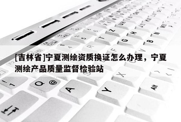 [吉林省]寧夏測繪資質換證怎么辦理，寧夏測繪產品質量監督檢驗站