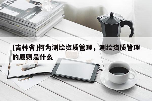 [吉林省]何為測繪資質(zhì)管理，測繪資質(zhì)管理的原則是什么